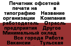 Печатник офсетной печати на QM-46-1 в типографию › Название организации ­ Компания-работодатель › Отрасль предприятия ­ Другое › Минимальный оклад ­ 15 000 - Все города Работа » Вакансии   . Тульская обл.